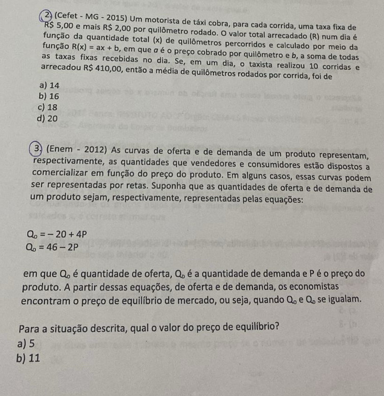 (Cefet - MG - 2015) Um motorista de táxi cobra, para cada corrida, uma taxa fixa de
R$ 5,00 e mais R$ 2,00 por quilômetro rodado. O valor total arrecadado (R) num dia é
função da quantidade total (x) de quilômetros percorridos e calculado por meio da
função R(x)=ax+b O, em que a é o preço cobrado por quilômetro e b, a soma de todas
as taxas fixas recebidas no dia. Se, em um dia, o taxista realizou 10 corridas e
arrecadou R$ 410,00, então a média de quilômetros rodados por corrida, foi de
a) 14
b) 16
c) 18
d) 20
3) (Enem - 2012) As curvas de oferta e de demanda de um produto representam,
respectivamente, as quantidades que vendedores e consumidores estão dispostos a
comercializar em função do preço do produto. Em alguns casos, essas curvas podem
ser representadas por retas. Suponha que as quantidades de oferta e de demanda de
um produto sejam, respectivamente, representadas pelas equações:
Q_o=-20+4P
Q_o=46-2P
em que Q_o é quantidade de oferta, Q_D é a quantidade de demanda e P é o preço do
produto. A partir dessas equações, de oferta e de demanda, os economistas
encontram o preço de equilíbrio de mercado, ou seja, quando Q_o e Q_o se igualam.
Para a situação descrita, qual o valor do preço de equilíbrio?
a) 5
b) 11