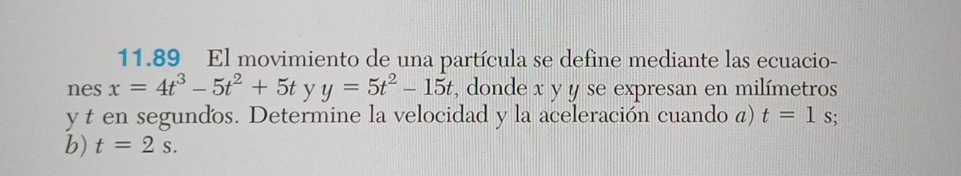 11.89 El movimiento de una partícula se define mediante las ecuacio- 
nes x=4t^3-5t^2+5t y y=5t^2-15t , donde x y y se expresan en milímetros
y t en segundos. Determine la velocidad y la aceleración cuando a) t=1 S; 
b) t=2s.