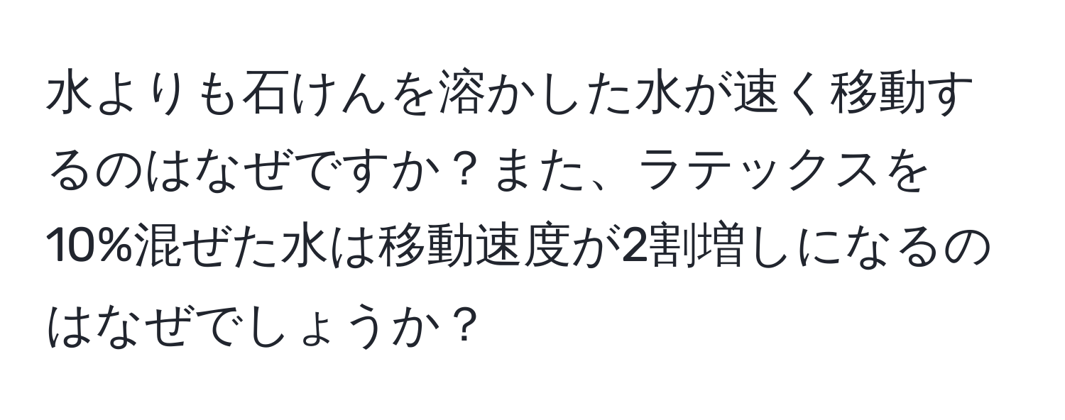 水よりも石けんを溶かした水が速く移動するのはなぜですか？また、ラテックスを10%混ぜた水は移動速度が2割増しになるのはなぜでしょうか？