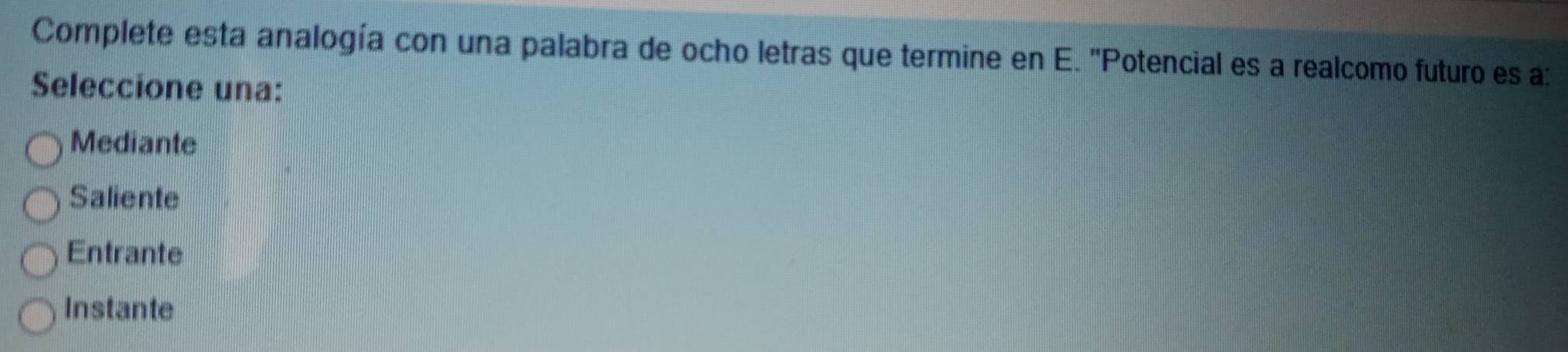 Complete esta analogía con una palabra de ocho letras que termine en E. ''Potencial es a realcomo futuro es a:
Seleccione una:
Mediante
Saliente
Entrante
Instante