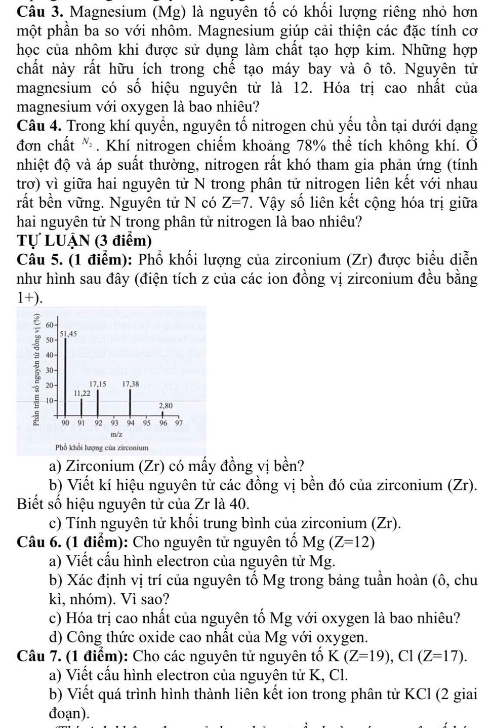 Magnesium (Mg) là nguyên tố có khối lượng riêng nhỏ hơn
phột phần ba so với nhôm. Magnesium giúp cải thiện các đặc tính cơ
học của nhôm khi được sử dụng làm chất tạo hợp kim. Những hợp
chất này rất hữu ích trong chế tạo máy bay và ô tô. Nguyên tử
magnesium có số hiệu nguyên tử là 12. Hóa trị cao nhất của
magnesium với oxygen là bao nhiêu?
Câu 4. Trong khí quyền, nguyên tổ nitrogen chủ yếu tồn tại dưới dạng
đơn chất N_2. Khí nitrogen chiếm khoảng 78% thể tích không khí. Ở
nhiệt độ và áp suất thường, nitrogen rất khó tham gia phản ứng (tính
trơ) vì giữa hai nguyên tử N trong phân tử nitrogen liên kết với nhau
rất bền vững. Nguyên tử N có Z=7.  Vậy số liên kết cộng hóa trị giữa
hai nguyên tử N trong phân tử nitrogen là bao nhiêu?
Tự LUẠN (3 điểm)
Câu 5. (1 điểm): Phổ khối lượng của zirconium (Zr) được biểu diễn
như hình sau đây (điện tích z của các ion đồng vị zirconium đều bằng
1+)
a) Zirconium (Zr) có mấy đồng vị bền?
b) Viết kí hiệu nguyên tử các đồng vị bền đó của zirconium (Zr).
Biết số hiệu nguyên tử của Zr là 40.
c) Tính nguyên tử khối trung bình của zirconium (Zr).
Câu 6. (1 điểm): Cho nguyên tử nguyên tổ Mg(Z=12)
a) Viết cầu hình electron của nguyên tử Mg.
b) Xác định vị trí của nguyên tố Mg trong bảng tuần hoàn (ô, chu
kì, nhóm). Vì sao?
c) Hóa trị cao nhất của nguyên tố Mg với oxygen là bao nhiêu?
d) Công thức oxide cao nhất của Mg với oxygen.
Câu 7. (1 điểm): Cho các nguyên tử nguyên tổ K(Z=19),Cl(Z=17).
a) Viết cầu hình electron của nguyện tử K, Cl.
b) Viết quá trình hình thành liên kết ion trong phân tử KCl (2 giai
đoạn).