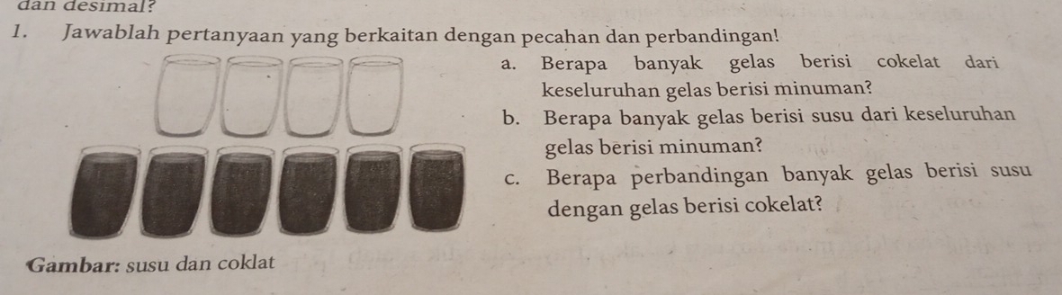 dan desimal? 
1. Jawablah pertanyaan yang berkaitan dengan pecahan dan perbandingan! 
a. Berapa banyak gelas berisi cokelat dari 
keseluruhan gelas berisi minuman? 
b. Berapa banyak gelas berisi susu dari keseluruhan 
gelas berisi minuman? 
c. Berapa perbandingan banyak gelas berisi susu 
dengan gelas berisi cokelat? 
Gambar: susu dan coklat