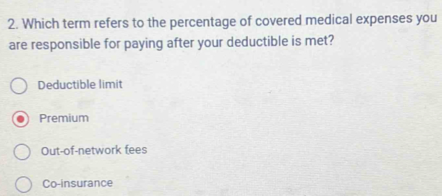 Which term refers to the percentage of covered medical expenses you
are responsible for paying after your deductible is met?
Deductible limit
Premium
Out-of-network fees
Co-insurance