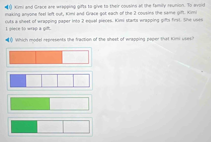Kimi and Grace are wrapping gifts to give to their cousins at the family reunion. To avoid 
making anyone feel left out, Kimi and Grace got each of the 2 cousins the same gift. Kimi 
cuts a sheet of wrapping paper into 2 equal pieces. Kimi starts wrapping gifts first. She uses
1 piece to wrap a gift. 
Which model represents the fraction of the sheet of wrapping paper that Kimi uses?