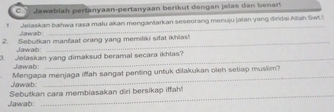 Jawablah pertanyaan-pertanyaan berikut dengan jelas dan benar! 
_ 
1. Jelaskan bahwa rasa malu akan mengantarkan seseorang menuju jalan yang diridai Allah Swt.! 
Jawab: 
_ 
2. Sebutkan manfaat orang yang memiliki sifat ikhlas! 
Jawab: 
3. Jelaskan yang dimaksud beramal secara ikhlas? 
Jawab: 
_ 
Mengapa menjaga iffah sangat penting untuk dilakukan oleh setiap muslim? 
Jawab: 
_ 
Sebutkan cara membiasakan diri bersikap iffah! 
Jawab: 
_