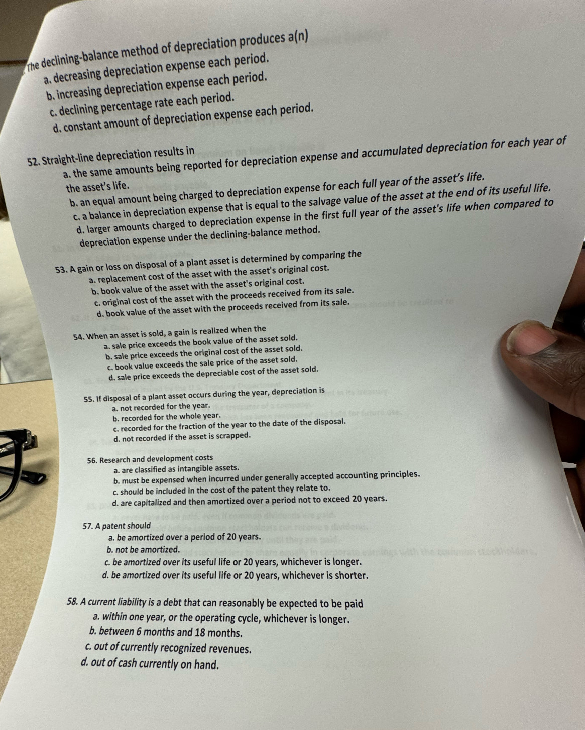 The declining-balance method of depreciation produces a(n)
a. decreasing depreciation expense each period.
b. increasing depreciation expense each period.
c. declining percentage rate each period.
d. constant amount of depreciation expense each period.
52. Straight-line depreciation results in a. the same amounts being reported for depreciation expense and accumulated depreciation for each year of
the asset’s life.
b. an equal amount being charged to depreciation expense for each full year of the asset’s life.
c. a balance in depreciation expense that is equal to the salvage value of the asset at the end of its useful life.
d. larger amounts charged to depreciation expense in the first full year of the asset's life when compared to
depreciation expense under the declining-balance method.
53. A gain or loss on disposal of a plant asset is determined by comparing the
a. replacement cost of the asset with the asset's original cost.
b. book value of the asset with the asset's original cost.
c. original cost of the asset with the proceeds received from its sale.
d. book value of the asset with the proceeds received from its sale.
54. When an asset is sold, a gain is realized when the
a. sale price exceeds the book value of the asset sold.
b. sale price exceeds the original cost of the asset sold.
c. book value exceeds the sale price of the asset sold.
d. sale price exceeds the depreciable cost of the asset sold.
55. If disposal of a plant asset occurs during the year, depreciation is
a. not recorded for the year.
b. recorded for the whole year.
c. recorded for the fraction of the year to the date of the disposal.
d. not recorded if the asset is scrapped.
56. Research and development costs
a. are classified as intangible assets.
b. must be expensed when incurred under generally accepted accounting principles.
c. should be included in the cost of the patent they relate to.
d. are capitalized and then amortized over a period not to exceed 20 years.
57. A patent should
a. be amortized over a period of 20 years.
b. not be amortized.
c. be amortized over its useful life or 20 years, whichever is longer.
d. be amortized over its useful life or 20 years, whichever is shorter.
58. A current liability is a debt that can reasonably be expected to be paid
a. within one year, or the operating cycle, whichever is longer.
b. between 6 months and 18 months.
c. out of currently recognized revenues.
d. out of cash currently on hand.