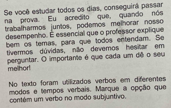 Se você estudar todos os dias, conseguirá passar 
na prova. Eu acredito que, quando nós 
trabalharmos juntos, podemos melhorar nosso 
desempenho. É essencial que o professor explique 
bem os temas, para que todos entendam. Se 
tivermos dúvidas, não devemos hesitar em 
perguntar. O importante é que cada um dê o seu 
melhor! 
No texto foram utilizados verbos em diferentes 
modos e tempos verbais. Marque a opção que 
contém um verbo no modo subjuntivo.