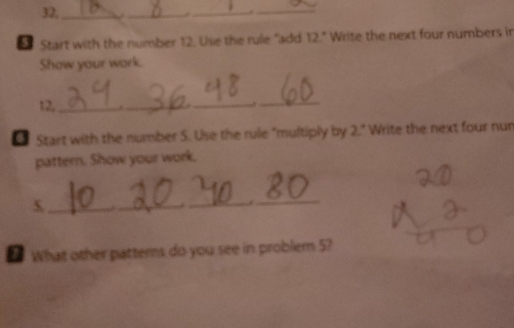 32,_ __._ 
€ Start with the number 12. Use the rule "add 12° Write the next four numbers in 
Show your wark.
12,_ 
_ 
_ 
_ 
€ Start with the number S. Use the rule "multiply by 2." Write the next four nun 
pattern. Show your work. 
_5 
_._ ._ 
● What other patterns do you see in problem 5?