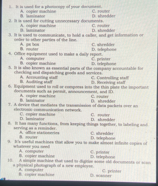 It is used for a photocopy of your document.
A. copier machine C. router
B. laminator D. shredder
2. It is used for cutting unnecessary documents.
A. copier machine C. router
B. laminator D. shredder
3. It is used to communicate, to hold a caller, and get information or
order to other parties of the line.
A. px box C. shredder
B. router D. telephone
4. Office equipment used to make a daily report.
A. computer C. printer
B. copier machine D. telephone
5. It is also known as essential parts of the company accountable for
checking and dispatching goods and services.
A. Accounting staff C. Controlling staff
B. Auditing staff D. Receiving staff
6. Equipment used to roll or compress into the thin plate the important
documents such as permit, announcement, and ID.
A. copier machine C. router
B. laminator D. shredder
7. A device that mediates the transmission of data packets over an
electronic communication network.
C. copier machine C. router
D. laminator D. shredder
8. It has many functions, from keeping things together, to labeling and
serving as a reminder.
A. office stationeries C. shredder
B. router D. telephone
9. It's useful machines that allow you to make almost infinite copies of
whatever you need
A. computer C. printer
B. copier machine D. telephone
10. A simple machine that used to digitize some old documents or scan
a physical photograph of a new employee.
A. computer C. printer
B. copier machine D. scanner