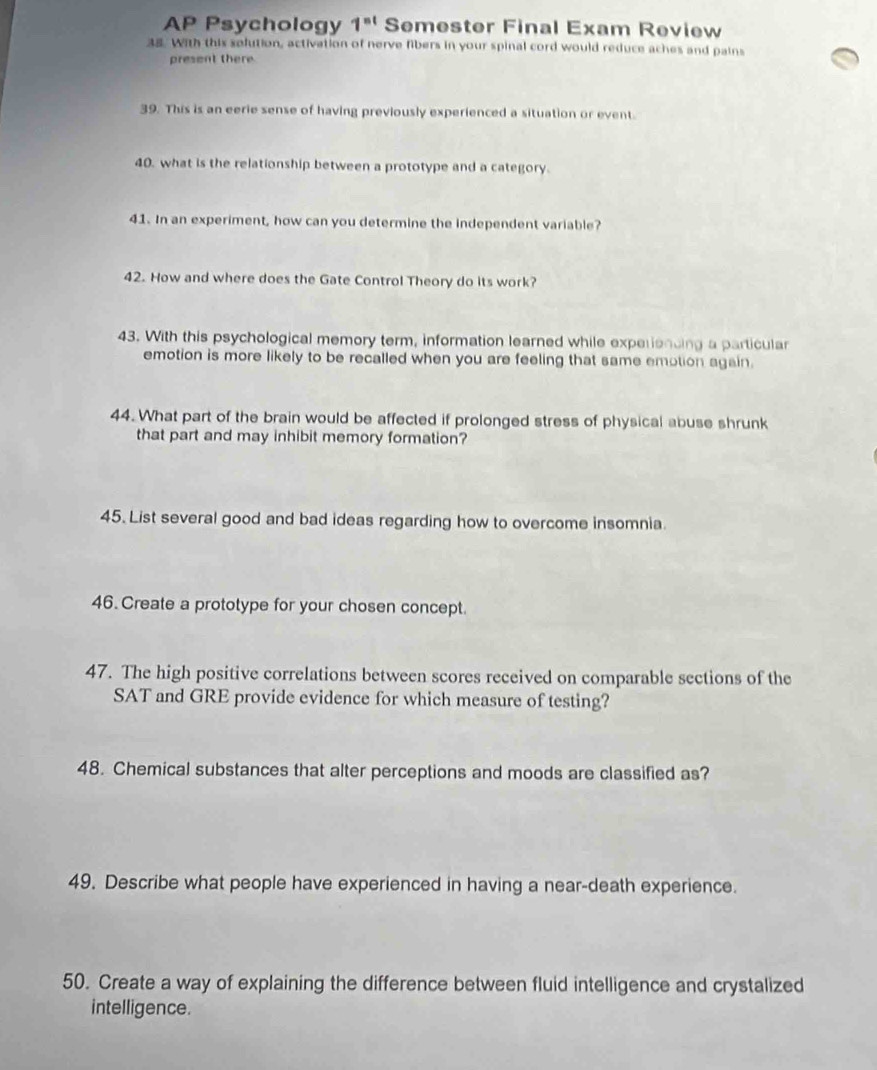 AP Psychology 1^(nt) Semester Final Exam Review 
38. With this solution, activation of nerve fibers in your spinal cord would reduce aches and pains 
present there 
39. This is an eerie sense of having previously experienced a situation or event. 
40. what is the relationship between a prototype and a category. 
41. In an experiment, how can you determine the independent variable? 
42. How and where does the Gate Control Theory do its work? 
43. With this psychological memory term, information learned while experiencing a particular 
emotion is more likely to be recalled when you are feeling that same emption again. 
44. What part of the brain would be affected if prolonged stress of physical abuse shrunk 
that part and may inhibit memory formation? 
45. List several good and bad ideas regarding how to overcome insomnia. 
46. Create a prototype for your chosen concept 
47. The high positive correlations between scores received on comparable sections of the 
SAT and GRE provide evidence for which measure of testing? 
48. Chemical substances that alter perceptions and moods are classified as? 
49. Describe what people have experienced in having a near-death experience. 
50. Create a way of explaining the difference between fluid intelligence and crystalized 
intelligence.