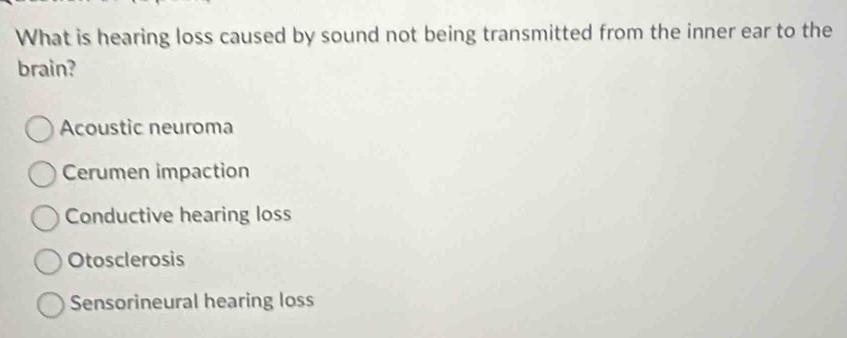 What is hearing loss caused by sound not being transmitted from the inner ear to the
brain?
Acoustic neuroma
Cerumen impaction
Conductive hearing loss
Otosclerosis
Sensorineural hearing loss