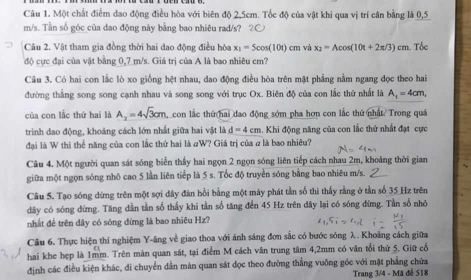 Một chất điểm dao động điều hòa với biên độ 2,5cm. Tốc độ của vật khi qua vị trí cân bằng là 0,5
m/s. Tần số góc của dao động này bằng bao nhiêu rad/s?
Câu 2. Vật tham gia đồng thời hai dao động điều hòa x_1=5cos (10t)cm và x_2=Acos (10t+2π /3)cm. Tốc
độ cực đại của vật bằng 0,7 m/s. Giá trị của A là bao nhiêu cm?
Câu 3. Có hai con lắc lò xo giống hệt nhau, dao động điều hòa trên mặt phẳng nằm ngang dọc theo hai
đường thắng song song cạnh nhau và song song với trục Ox. Biên độ của con lắc thứ nhất là A_1=4cm,
của con lắc thứ hai là A_2=4sqrt(3)cm , con lắc thứ hai dao động sớm pha hơn con lắc thứ nhất. Trong quá
trình dao động, khoảng cách lớn nhất giữa hai vật là d=4cm. Khi động năng của con lắc thứ nhất đạt cực
đại là W thì thế năng của con lắc thứ hai là «W? Giá trị của a là bao nhiêu?
Câu 4. Một người quan sát sóng biển thấy hai ngọn 2 ngọn sóng liên tiếp cách nhau 2m, khoảng thời gian
giữa một ngọn sóng nhô cao 5 lần liên tiếp là 5 s. Tốc độ truyền sóng bằng bao nhiêu m/s.
Câu 5. Tạo sóng dừng trên một sợi dây đàn hồi bằng một máy phát tần số thì thấy rằng ở tần số 35 Hz trên
dây có sóng dừng. Tăng dần tần số thấy khi tần số tăng đến 45 Hz trên dây lại có sóng dừng. Tần số nhỏ
nhất đề trên dây có sóng dừng là bao nhiêu Hz?
Câu 6. Thực hiện thí nghiệm Y-âng về giao thoa với ánh sáng đơn sắc có bước sóng λ. Khoảng cách giữa
hai khe hẹp là 1mm. Trên màn quan sát, tại điểm M cách vân trung tâm 4,2mm có vân tối thứ 5. Giữ cố
định các điều kiện khác, di chuyển dần màn quan sát dọc theo đường thẳng vuông góc với mặt phẳng chứa
Trang 3/4 - Mã đề 518