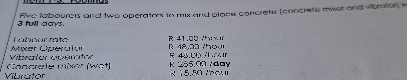 nem t-o. roomgs 
Five labourers and two operators to mix and place concrete (concrete mixer and vibrator) in
3 full days. 
Labour rate R 41,00 /hour
Mixer Operator R 48,00 /hour
Vibrator operator R 48,00 /hour
Concrete mixer (wet) R 285,00 /day
Vibrator R 15,50 /hour