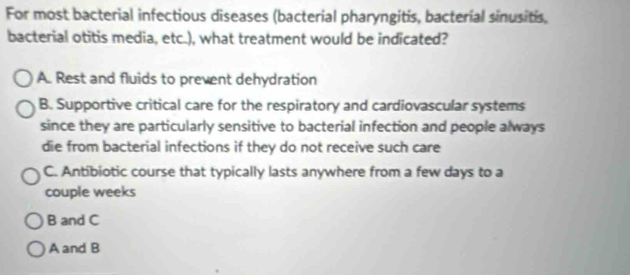 For most bacterial infectious diseases (bacterial pharyngitis, bacterial sinusitis,
bacterial otitis media, etc.), what treatment would be indicated?
A. Rest and fluids to prevent dehydration
B. Supportive critical care for the respiratory and cardiovascular systems
since they are particularly sensitive to bacterial infection and people always
die from bacterial infections if they do not receive such care
C. Antibiotic course that typically lasts anywhere from a few days to a
couple weeks
B and C
A and B