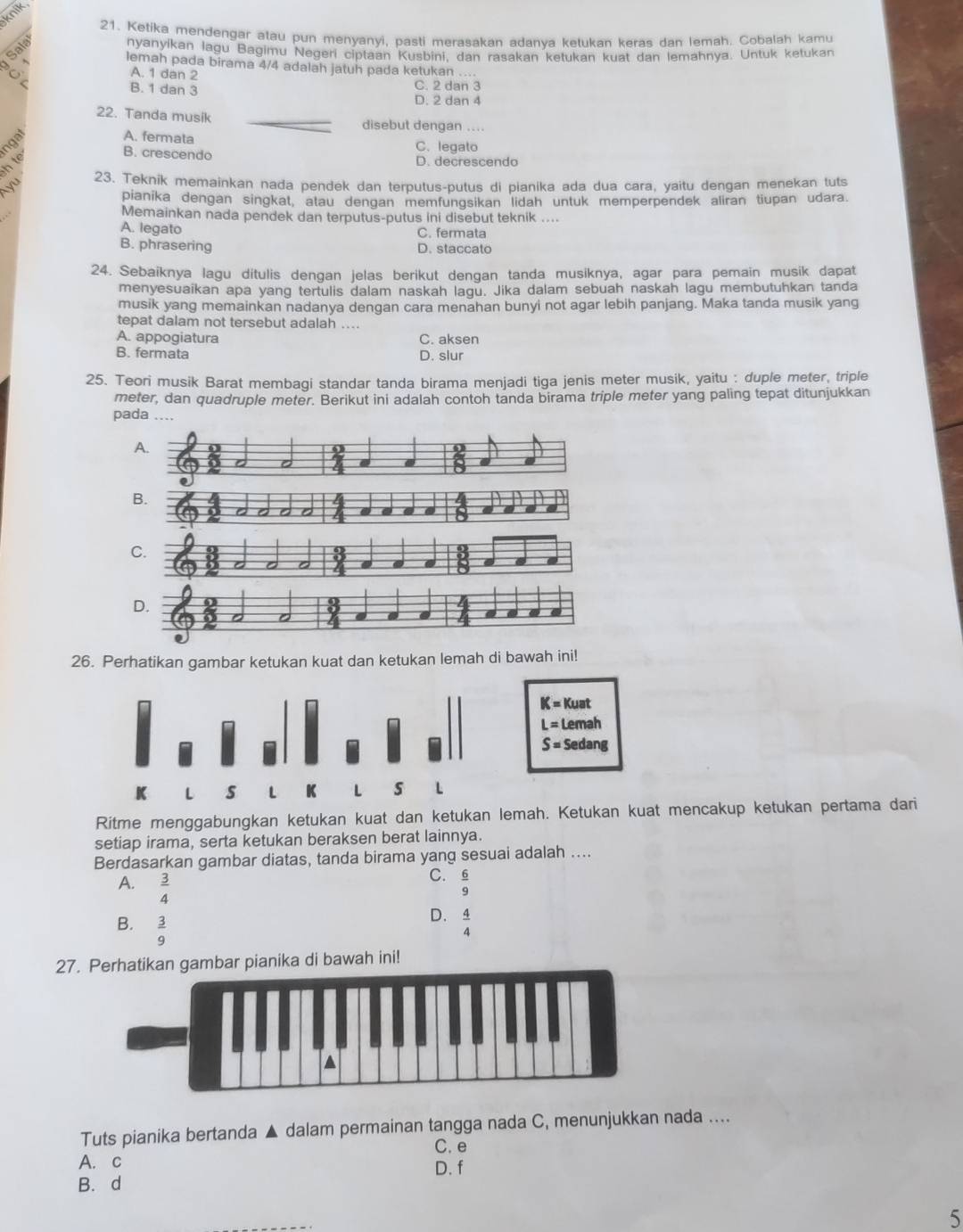 knik
21. Ketika mendengar atau pun menyanyi, pasti merasakan adanya ketukan keras dan Iemah. Cobalah kamu
Sal
nyanyikan lagu Bagimu Negeri ciptaan Kusbini, dan rasakan ketukan kuat dan lemahnya. Untuk ketukan
lemah pada birama 4/4 adalah jatuh pada ketukan ....
C
A. 1 dan 2 C. 2 dan 3
r B. 1 dan 3 D. 2 dan 4
22. Tanda musik _disebut dengan ....
nan
A. fermata C. legato
h  t
B. crescendo D. decrescendo
23. Teknik memainkan nada pendek dan terputus-putus di pianika ada dua cara, yaitu dengan menekan tuts
pianika dengan singkat, atau dengan memfungsikan lidah untuk memperpendek aliran tiupan udara.
Memainkan nada pendek dan terputus-putus ini disebut teknik ....
A. legato C. fermata
B. phrasering D. staccato
24. Sebaiknya lagu dítulis dengan jelas berikut dengan tanda musiknya, agar para pemain musik dapat
menyesuaikan apa yang tertulis dalam naskah lagu. Jika dalam sebuah naskah lagu membutuhkan tanda
musik yang memainkan nadanya dengan cara menahan bunyi not agar lebih panjang. Maka tanda musik yang
tepat dalam not tersebut adalah ....
A. appogiatura C. aksen
B. fermata D. slur
25. Teori musik Barat membagi standar tanda birama menjadi tiga jenis meter musik, yaitu : duple meter, triple
meter, dan quadruple meter. Berikut ini adalah contoh tanda birama triple meter yang paling tepat ditunjukkan
pada ....
A.
67
a a
B.
a
C.
D.
26. Perhatikan gambar ketukan kuat dan ketukan lemah di bawah ini!
K=Kuat
L=Lemah
S=Sedang
K L s L K L s L
Ritme menggabungkan ketukan kuat dan ketukan lemah. Ketukan kuat mencakup ketukan pertama dari
setiap irama, serta ketukan beraksen berat lainnya.
Berdasarkan gambar diatas, tanda birama yang sesuai adalah ....
C.
A.  3/4   6/9 
B.  3/9 
D.  4/4 
27. Perhatikan gambar pianika di bawah ini!
Tuts pianika bertanda ▲ dalam permainan tangga nada C, menunjukkan nada ....
A. c C. e
D. f
B. d
5