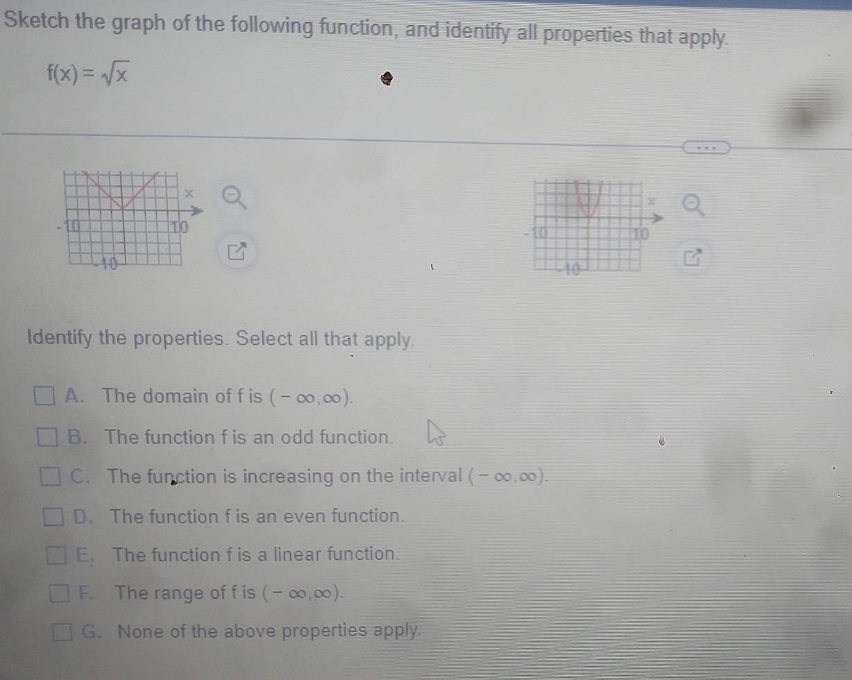 Sketch the graph of the following function, and identify all properties that apply.
f(x)=sqrt(x)

Identify the properties. Select all that apply.
A. The domain of f is (-∈fty ,∈fty ).
B. The function f is an odd function.
0
C. The function is increasing on the interval (-∈fty ,∈fty ).
D. The function f is an even function.
E. The function f is a linear function.
F. The range of f is (-∈fty ,∈fty ).
G. None of the above properties apply.