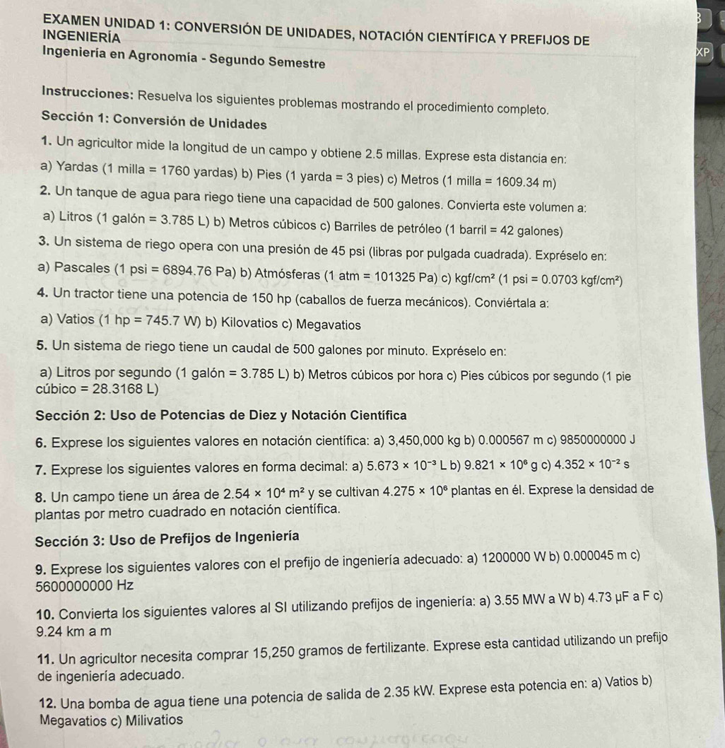 EXAMEN UNIDAD 1: CONVERSIÓN DE UNIDADES, NOTACIÓN CIENTÍFICA Y PREFIJOS DE
INGENIERÍA
* Ingeniería en Agronomía - Segundo Semestre
Instrucciones: Resuelva los siguientes problemas mostrando el procedimiento completo.
Sección 1: Conversión de Unidades
1. Un agricultor mide la longitud de un campo y obtiene 2.5 millas. Exprese esta distancia en:
a) Yardas (1 milla =1760 yardas) b) Pies (1 yarda =3 pies) c) Metros (1 milla =1609.34m)
2. Un tanque de agua para riego tiene una capacidad de 500 galones. Convierta este volumen a:
a) Litros (1 galón =3.785L) ) b) Metros cúbicos c) Barriles de petróleo (1 barril =42 galones)
3. Un sistema de riego opera con una presión de 45 psi (libras por pulgada cuadrada). Expréselo en:
a) Pascales (1psi =6894.76Pa) b) Atmósferas (1atm=101325Pa)c)kgf/cm^2 (1 psi =0.0703kgf/cm^2)
4. Un tractor tiene una potencia de 150 hp (caballos de fuerza mecánicos). Conviértala a:
a) Vatios (1hp=745.7W) b) Kilovatios c) Megavatios
5. Un sistema de riego tiene un caudal de 500 galones por minuto. Expréselo en:
a) Litros por segundo (1 galón =3.785L) b) Metros cúbicos por hora c) Pies cúbicos por segundo (1 pie
cúbico =28.3168L)
* Sección 2: Uso de Potencias de Diez y Notación Científica
6. Exprese los siguientes valores en notación científica: a) 3,450,000 kg b) 0.000567 m c) 9850000000 J
7. Exprese los siguientes valores en forma decimal: a) 5.673* 10^(-3) | b) 9.821* 10^6 g c) 4.352* 10^(-2)s
8. Un campo tiene un área de 2.54* 10^4m^2 y se cultivan 4.275* 10^6 plantas en él. Exprese la densidad de
plantas por metro cuadrado en notación científica.
Sección 3: Uso de Prefijos de Ingeniería
9. Exprese los siguientes valores con el prefijo de ingeniería adecuado: a) 1200000 W b) 0.000045 m c)
5600000000 Hz
10. Convierta los siguientes valores al SI utilizando prefijos de ingeniería: a) 3.55 MW a W b) 4.73 μF a F c)
9.24 km a m
11. Un agricultor necesita comprar 15,250 gramos de fertilizante. Exprese esta cantidad utilizando un prefijo
de ingeniería adecuado.
12. Una bomba de agua tiene una potencia de salida de 2.35 kW. Exprese esta potencia en: a) Vatios b)
Megavatios c) Milivatios