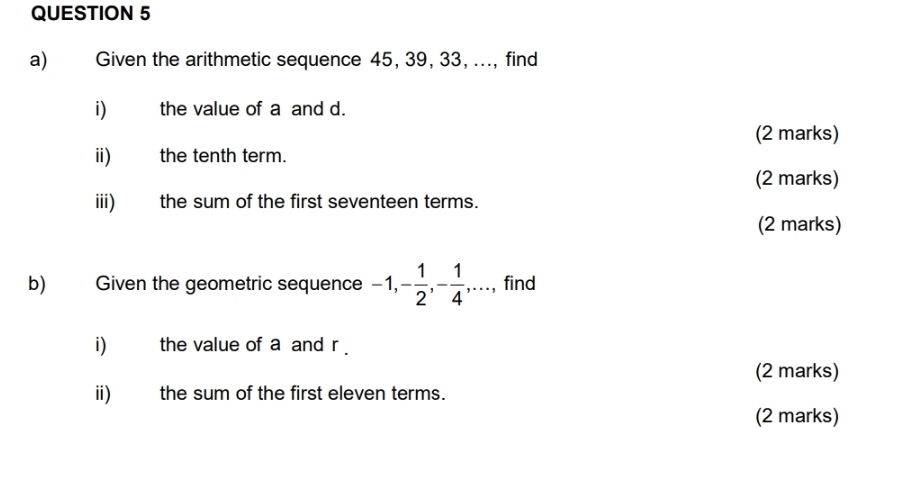 Given the arithmetic sequence 45, 39, 33, ..., find 
i) the value of a and d. 
(2 marks) 
ii) the tenth term. 
(2 marks) 
iii) the sum of the first seventeen terms. 
(2 marks) 
b) Given the geometric sequence -1, - 1/2 , - 1/4 , ·s , find 
i) the value of a and r. 
(2 marks) 
ii) the sum of the first eleven terms. 
(2 marks)