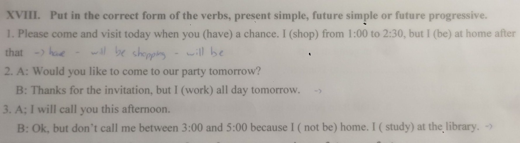 Put in the correct form of the verbs, present simple, future simple or future progressive. 
1. Please come and visit today when you (have) a chance. I (shop) from 1:00 to 2:30 , but I (be) at home after 
that 
2. A: Would you like to come to our party tomorrow? 
B: Thanks for the invitation, but I (work) all day tomorrow. 
3. A; I will call you this afternoon. 
B: Ok, but don’t call me between 3:00 and 5:00 because I ( not be) home. I ( study) at the library. ->