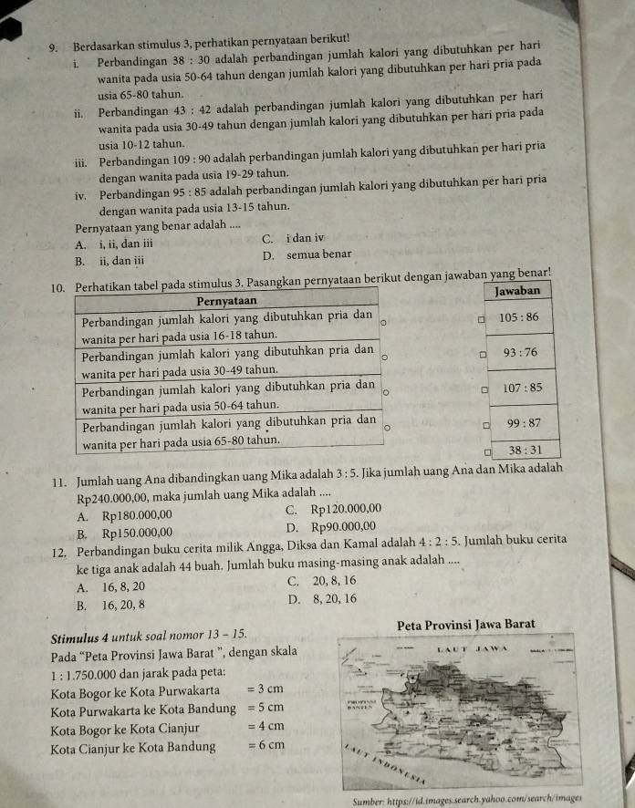 Berdasarkan stimulus 3, perhatikan pernyataan berikut!
i. Perbandingan 38:30 adalah perbandingan jumlah kalori yang dibutuhkan per hari
wanita pada usia 50-64 tahun dengan jumlah kalori yang dibutuhkan per hari pria pada
usia 65-80 tahun.
ii. Perbandingan 43:42 adalah perbandingan jumlah kalori yang dibutuhkan per hari
wanita pada usia 30-49 tahun dengan jumlah kalori yang dibutuhkan per hari pria pada
usia 10-12 tahun.
iii. Perbandingan 109:90 O adalah perbandingan jumlah kalori yang dibutuhkan per hari pria
dengan wanita pada usia 19-29 tahun.
iv. Perbandingan 95:85 5 adalah perbandingan jumlah kalori yang dibutuhkan per hari pria
dengan wanita pada usia 13-15 tahun.
Pernyataan yang benar adalah ....
A. i, ii, dan iii C. i dan iv
B. ii, dan iii D. semua benar
kan pernyataan berikut dengan jawabang benar!
 
11. Jumlah uang Ana dibandingkan uang Mika adalah 3:5. Jika jumlah uang Ana dan Mika adalah
Rp240.000,00, maka jumlah uang Mika adalah ....
A. Rp180.000,00 C. Rp120.000,00
B. Rp150.000,00 D. Rp90.000,00
12. Perbandingan buku cerita milik Angga, Diksa dan Kamal adalah 4:2:5. Jumlah buku cerita
ke tiga anak adalah 44 buah. Jumlah buku masing-masing anak adalah ....
A. 16, 8, 20 C. 20, 8, 16
B. 16, 20, 8 D. 8, 20, 16
Stimulus 4 untuk soal nomor 13-15.
Pada “Peta Provinsi Jawa Barat ”, dengan skala
1 : 1.750.000 dan jarak pada peta:
Kota Bogor ke Kota Purwakarta =3cm
Kota Purwakarta ke Kota Bandung =5cm
Kota Bogor ke Kota Cianjur =4cm
Kota Cianjur ke Kota Bandung =6cm
Sumber: https://id.images.search.yahoo.com/search/images