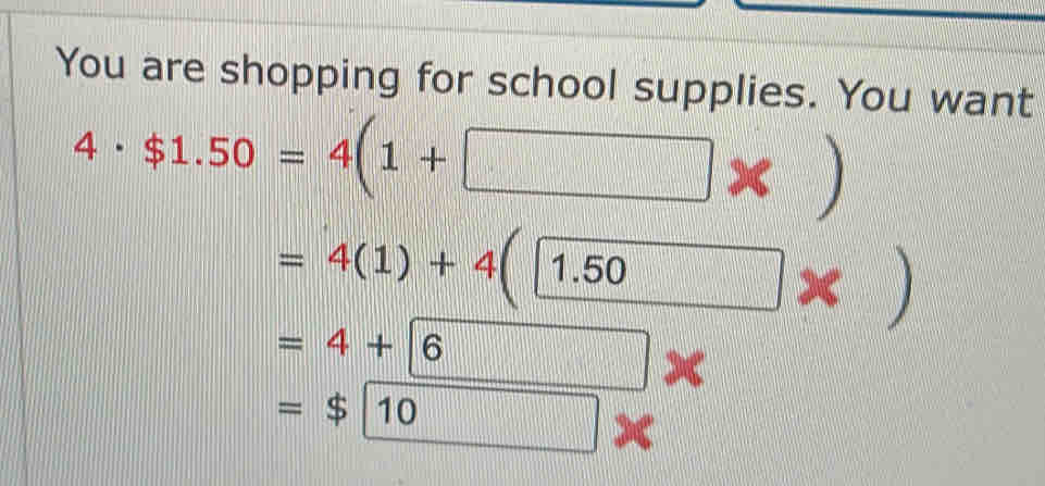 You are shopping for school supplies. You want
4· $1.50=4(1+□ * )
=4(1)+4(1.50 * )
=4+6
=$10