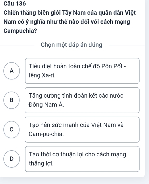 Chiến thắng biên giới Tây Nam của quân dân Việt
Nam có ý nghĩa như thế nào đối với cách mạng
Campuchia?
Chọn một đáp án đúng
Tiêu diệt hoàn toàn chế độ Pôn Pốt -
A
lêng Xa-ri.
B Tăng cường tình đoàn kết các nước
Đông Nam Á.
C Tạo nên sức mạnh của Việt Nam và
Cam-pu-chia.
D Tạo thời cơ thuận lợi cho cách mạng
thắng lợi.