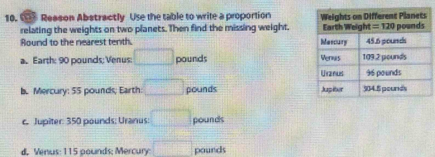 Reason Abstractly Use the table to wrile a proportion 
relating the weights on two planets. Then find the missing weight. 
Bound to the nearest tenth.
a. Earth: 90 pounds; Venus: □ pounds
b. Mercury: 55 pounds; Earth: □ pounds
c. Jupiter: 350 pounds: Uranus: □ pounds
d. Venus: 115 pounds; Mercury x_□  pounds