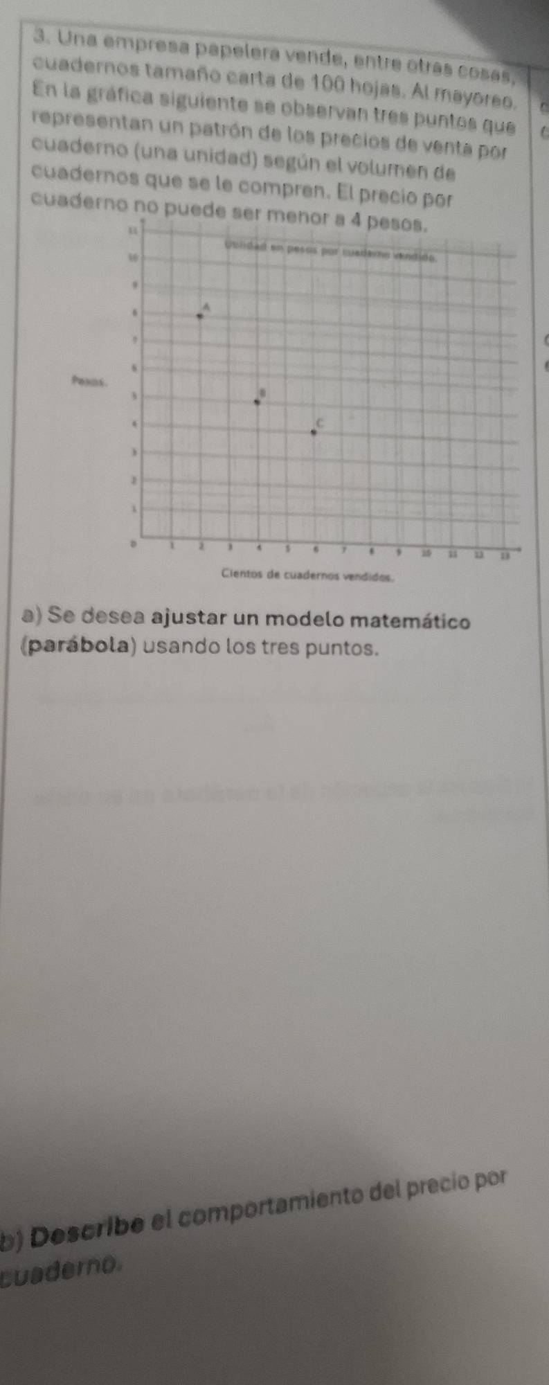 Una empresa papelera vende, entre otrás cosás, 
cuadernos tamaño carta de 100 hojas. Al mayoreo. C 
En la gráfica siguiente se observan tres puntos que 
representan un patrón de los precios de venta por 
cuaderno (una unidad) según el volumen de 
cuadernos que se le compren. El preció por 
cuaderno no puede ser menor a 4 pesos. 
a) Se desea ajustar un modelo matemático 
(parábola) usando los tres puntos. 
b) Describe el comportamiento del precio por 
Luaderno.