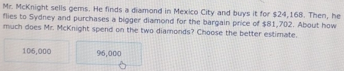 Mr. McKnight sells gems. He finds a diamond in Mexico City and buys it for $24,168. Then, he
flies to Sydney and purchases a bigger diamond for the bargain price of $81,702. About how
much does Mr. McKnight spend on the two diamonds? Choose the better estimate.
106,000 96,000