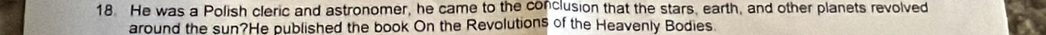 He was a Polish cleric and astronomer, he came to the conclusion that the stars, earth, and other planets revolved 
around the sun?He published the book On the Revolutions of the Heavenly Bodies.