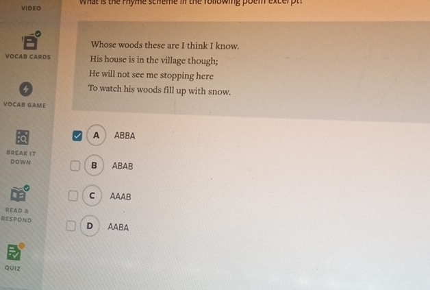 VIDEO what is the rhyme scneme in the rollowing poem excerpt!
Whose woods these are I think I know.
VOCAB CARDS His house is in the village though;
He will not see me stopping here
4 To watch his woods fill up with snow.
VOCAB GAME
A ABBA
BREAK IT
DOWN B ABAB
C AAAB
READ &
RESPOND D AABA
QUIz