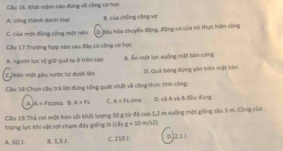 Khái niệm nào đúng về công cơ học
A. công thành danh toại B. của chồng công vợ
C. của một đồng công một nén D. tàu hỏa chuyển động, động cơ của nó thực hiện công
Câu 17:Trường hợp nào sau đây có công cơ học
A. người lực sỹ giữ quả tạ ở trên cao B. Ấn một lực xuống mặt bàn cứng
C. Kéo một gàu nước từ dưới lên D. Quả bóng đứng yên trên mặt bàn
Câu 18:Chọn câu trả lời đúng tổng quát nhất về công thức tính công:
A A= Fscosa B. A=Fs C. A=Fs. sinα D. cả A và B đều đúng
Câu 19.Thả rơi một hòn sỏi khối lượng 50 g từ độ cao 1,2 m xuống một giếng sâu 3 m. Công của
trọng lực khi vật rơi chạm đáy giếng là (Lấy g=10m/s2)
A. 60 J. B. 1,5 J. C. 210 J. D, 2, 1 J.