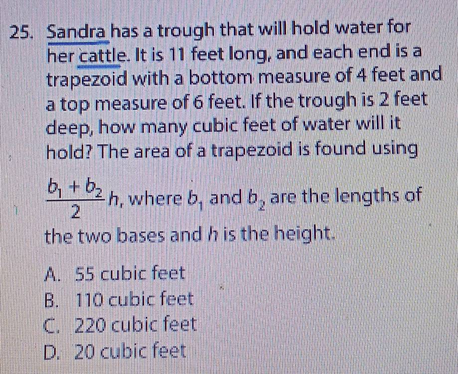 Sandra has a trough that will hold water for
her cattle. It is 11 feet long, and each end is a
trapezoid with a bottom measure of 4 feet and
a top measure of 6 feet. If the trough is 2 feet
deep, how many cubic feet of water will it
hold? The area of a trapezoid is found using
frac b_1+b_22h , where b_1 and b_2 are the lengths of
the two bases and h is the height.
A. 55 cubic feet
B. 110 cubic feet
C. 220 cubic feet
D. 20 cubic feet