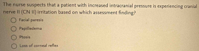 The nurse suspects that a patient with increased intracranial pressure is experiencing cranial
nerve II (CN II) irritation based on which assessment finding?
Facial paresis
Papilledema
Ptosis
Loss of corneal reflex