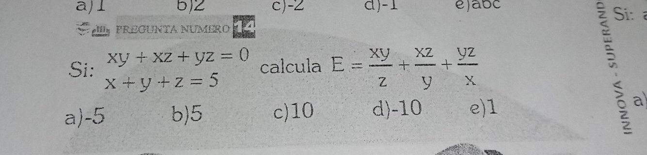 a) 5) 2 c) -2 d) -1 e) abc
Si:
PREGUNTA NUMERO 4
Si: xy+xz+yz=0 calcula E= xy/z + xz/y + yz/x 
x+y+z=5
d) -10
a) -5 b) 5 c) 10 e) 1
？ a