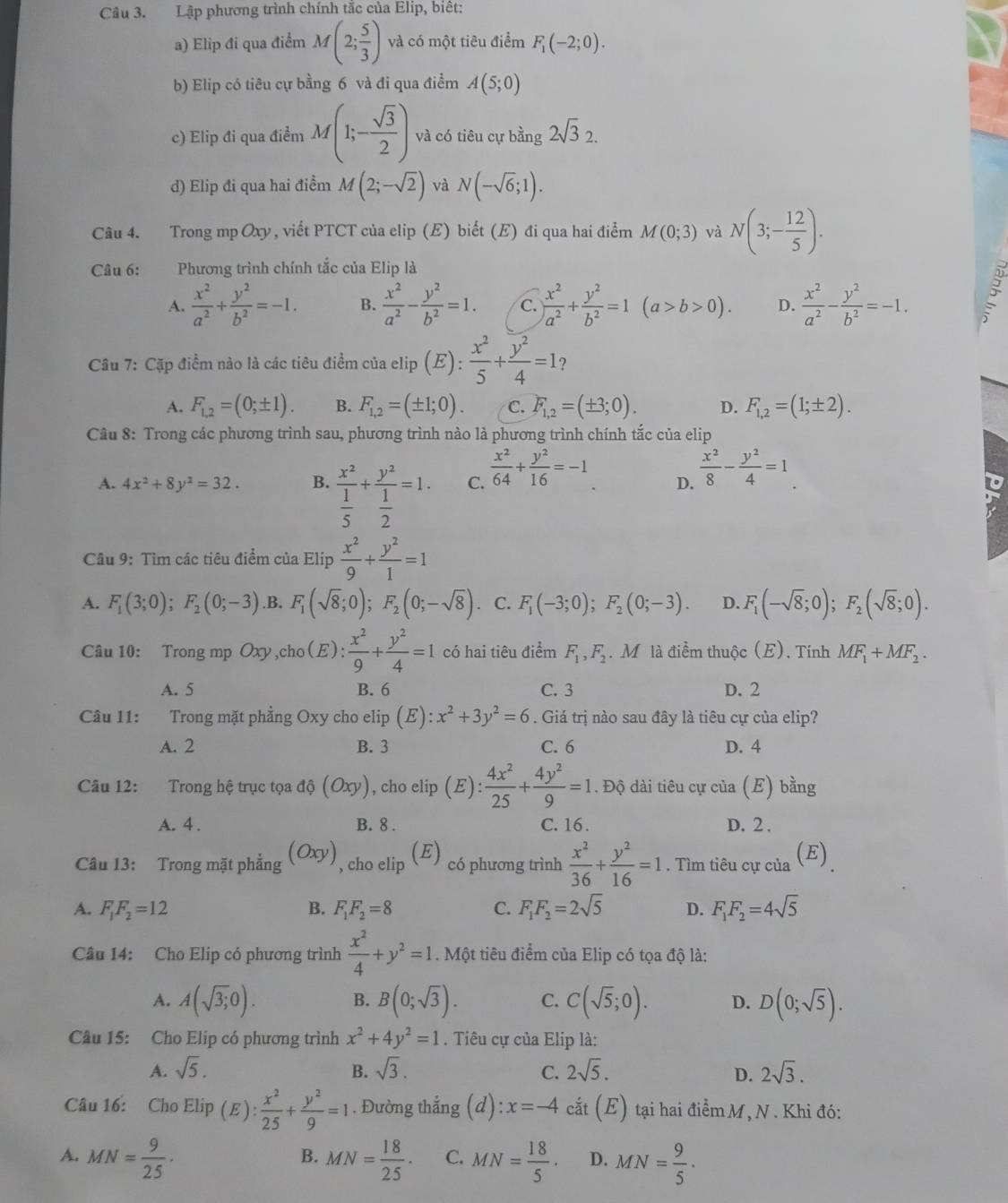 Lập phương trình chính tắc của Elip, biết:
a) Elip đi qua điểm M(2; 5/3 ) và có một tiêu điểm F_1(-2;0).
b) Elip có tiêu cự bằng 6 và đi qua điểm A(5;0)
c) Elip đi qua điểm M(1;- sqrt(3)/2 ) và có tiêu cự bằng 2sqrt(3)2.
d) Elip đi qua hai điểm M(2;-sqrt(2)) và N(-sqrt(6);1).
Câu 4. Trong mp Oxy, viết PTCT của elip (E) biết (E) đi qua hai điểm M(0;3) và N(3;- 12/5 ).
Câu 6: Phương trình chính tắc của Elip là
A.  x^2/a^2 + y^2/b^2 =-1. B.  x^2/a^2 - y^2/b^2 =1. C.  x^2/a^2 + y^2/b^2 =1(a>b>0). D.  x^2/a^2 - y^2/b^2 =-1.
Câu 7: Cặp điểm nào là các tiêu điểm của elip , ( ): x^2/5 + y^2/4 =1
A. F_1,2=(0;± 1). B. F_1,2=(± 1;0). C. F_1,2=(± 3;0). D. F_1,2=(1;± 2).
Câu 8: Trong các phương trình sau, phương trình nào là phương trình chính tắc của elip
A. 4x^2+8y^2=32. B. frac x^2 1/5 +frac y^2 1/2 =1. C.  x^2/64 + y^2/16 =-1 D.  x^2/8 - y^2/4 =1
Câu 9: Tìm các tiêu điểm của Elip  x^2/9 + y^2/1 =1
A. F_1(3;0);F_2(0;-3) .B. F_1(sqrt(8);0);F_2(0;-sqrt(8)). C. F_1(-3;0);F_2(0;-3). D. F_1(-sqrt(8);0);F_2(sqrt(8);0).
Câu 10: Trong mp Oxy,cho(E):  x^2/9 + y^2/4 =1 có hai tiêu điểm F_1,F_2. M là điểm thuộc (E). Tính MF_1+MF_2.
A. 5 B. 6 C. 3 D. 2
Câu 11: :Trong mặt phầng Oxy cho elip (E):x^2+3y^2=6. Giá trị nào sau đây là tiêu cự của elip?
A. 2 B. 3 C. 6 D. 4
Câu 12: Trong hệ trục tọa ở 1hat circ (Oxy) , cho elip (E) : 4x^2/25 + 4y^2/9 =1. Độ dài tiêu cự của (E) bằng
A. 4 . B. 8 . C. 16 . D. 2 .
Câu 13: Trong mặt phẳng (Oxy) , cho elip (E) có phương trình  x^2/36 + y^2/16 =1. Tìm tiêu cự của (E)
A. F_1F_2=12 B. F_1F_2=8 C. F_1F_2=2sqrt(5) D. F_1F_2=4sqrt(5)
Câu 14: Cho Elip có phương trình  x^2/4 +y^2=1. Một tiêu điểm của Elip có tọa độ là:
B.
A. A(sqrt(3);0). B(0;sqrt(3)). C. C(sqrt(5);0). D. D(0;sqrt(5)).
Câu 15: Cho Elip có phương trình x^2+4y^2=1. Tiêu cự của Elip là:
A. sqrt(5). B. sqrt(3). C. 2sqrt(5). D. 2sqrt(3).
Câu 16: Cho Elip (E): x^2/25 + y^2/9 =1. Đường thẳng  (d) x=-4 cắt (E) tại hai điểm M, N . Khi đó:
A. MN= 9/25 · MN= 18/25 · C. MN= 18/5 ·  D. MN= 9/5 .
B.