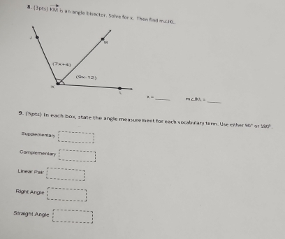 vector OA is an angle bisector. Solve for x. Then fin m∠ IKL
_
x= _ m∠ IKL=
9. (5pts) in each box, state the angle measurement for each vocabulary term. Use either 90° or 180°.
Supplementary □
Complementary □
Linear Pair □
Right Angle □
Straight Angle □