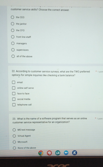 customer service skills? Choose the correct answer.
the CEO
the janitor
the CFO
front line staff
maniagers
supervisors
all of the above
22. According to customer service surveys, what are the TWO preferred 1 poin
options for simple inquiries like checking a bank balance?
email
online self serve
face to face
social media
telephone call
23. What is the name of a software program that serves as an online 1 point
customer service representative for an organization?
MS text message
Virtual Agent
Microsoft
None of the above