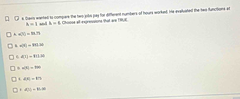 Davis wanted to compare the two jobs pay for different numbers of hours worked. He evaluated the two functions at
h=1 and h=6 Choose all expressions that are TRUE.
A a(1)=$8.75
B. a(6)=$82.50
C. d(1)=$12.50
D. a(6)=$90
E d(6)=$75
F d(1)=$5.00