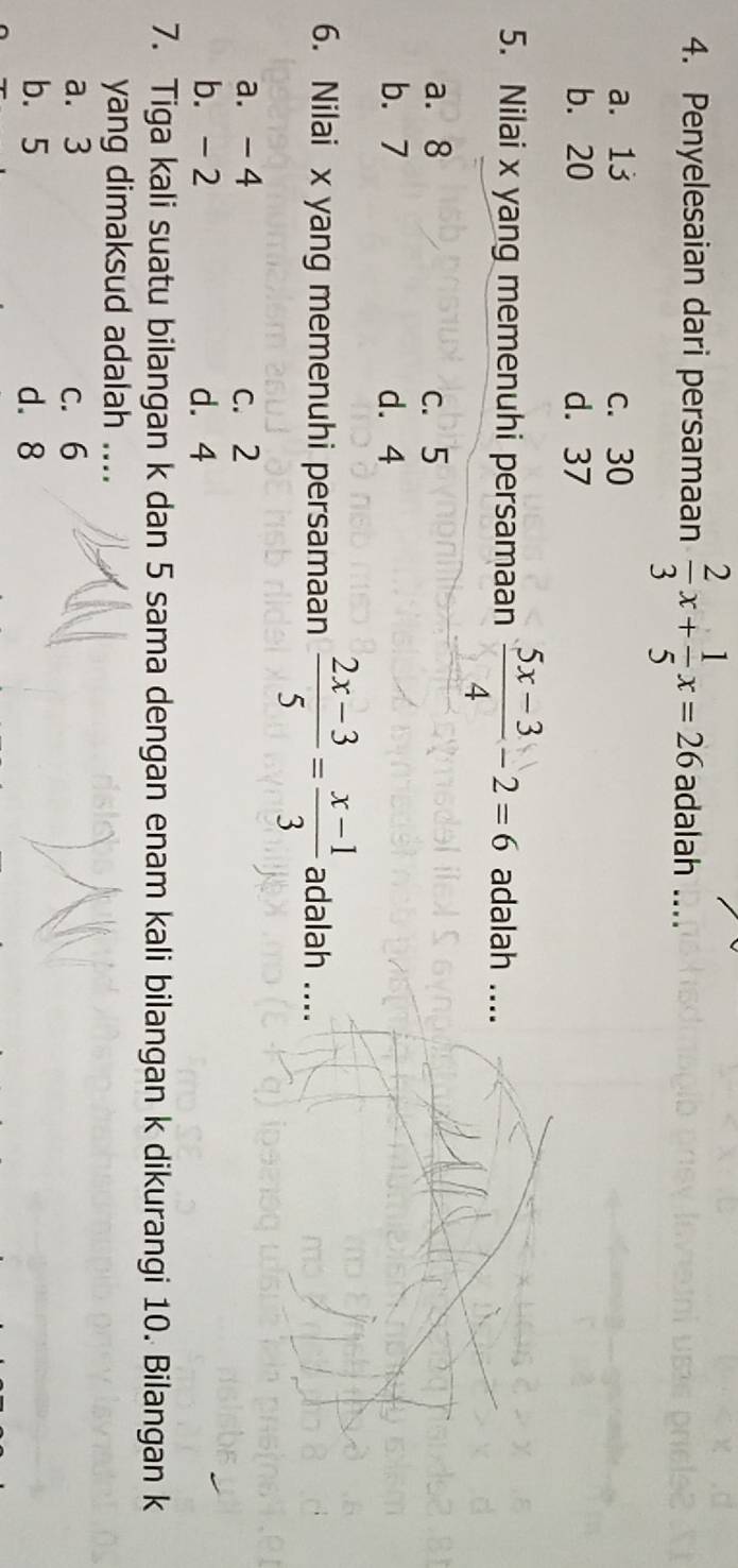 Penyelesaian dari persamaan  2/3 x+ 1/5 x=26 adalah ....
a. 13 c. 30
b. 20 d. 37
5. Nilai x yang memenuhi persamaan  (5x-3)/4 -2=6 adalah ....
a. 8 c. 5
b. 7 d. 4
6. Nilai x yang memenuhi persamaan  (2x-3)/5 = (x-1)/3  adalah ....
a. - 4 c. 2
b. - 2 d. 4
7. Tiga kali suatu bilangan k dan 5 sama dengan enam kali bilangan k dikurangi 10. Bilangan k
yang dimaksud adalah ....
a. 3 c. 6
b. 5 d. 8