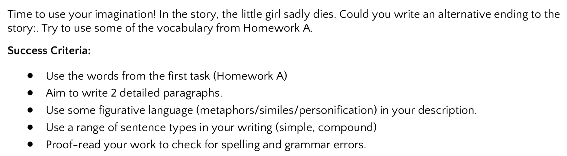 Time to use your imagination! In the story, the little girl sadly dies. Could you write an alternative ending to the
story:. Try to use some of the vocabulary from Homework A.
Success Criteria:
Use the words from the first task (Homework A)
Aim to write 2 detailed paragraphs.
Use some figurative language (metaphors/similes/personification) in your description.
Use a range of sentence types in your writing (simple, compound)
Proof-read your work to check for spelling and grammar errors.