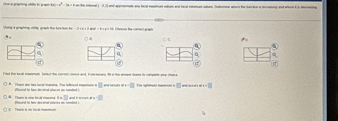 Use a graphing utility to graph f(x)=x^3-3x+4 on the interval |-2,2| and approximate any local maximum values and local minimum values. Determine where the function is increasing and where it is decreasing
Using a graphing ublity, graph the function for -2≤ x≤ 2 and -4≤ y≤ 10 Choose the correct graph
A
) B.
C
Find the local maximum. Select the correct choice and, if necessary, fill in the answer boxes to complete your choice
A. There are two local maxima. The leftmost maximum is □ and occurs a x=□ The rightmost maximum is □ and occurs al x=□
(Round to two decimal places as needed)
B. There is one local maxima It is □ and it occurs at x=□
(Round to two decimal places as needed )
C There is no local maximum