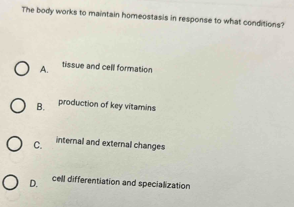 The body works to maintain homeostasis in response to what conditions?
A. tissue and cell formation
B. production of key vitamins
C.
internal and external changes
D. cell differentiation and specialization