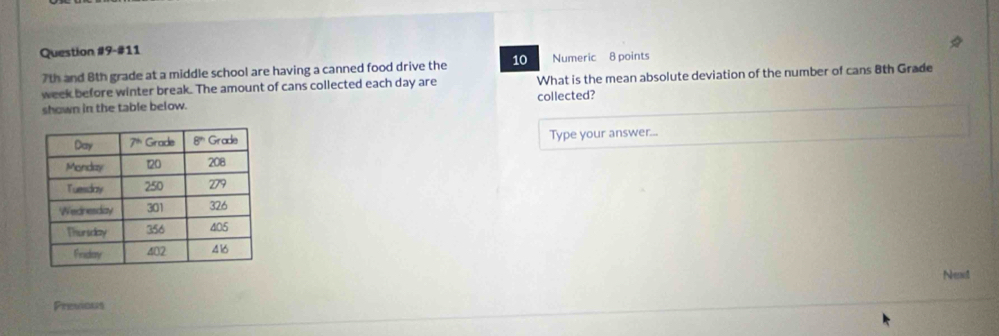 Question #9-#11
7th and 8th grade at a middle school are having a canned food drive the 10 Numeric 8 points
week before winter break. The amount of cans collected each day are What is the mean absolute deviation of the number of cans 8th Grade
shown in the table below. collected?
Type your answer...
Neno
Previous