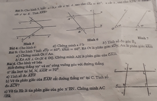 Cho hình 5, biết: a //b,e cắt σ tại 4 , sao cho widehat CAa=40° :  a cắt δ , sao cho KBb=3x+
cắt đ tại K. Tỉnh widehat AKB 7
Hinh 7
Hình 6
Bài 4: Cho hình 6: a) Chứng minh a parallel b b) Tính số đo góc B_2
Bải 5: Cho hình 7 biết xwidehat Oy=60°;widehat xAm=60°. Kẻ Ot là phân giác overline Oxoverline  *   An là phân giáo overline xAm
a) Chứng minh Otparallel An
Bài 6. Cho hình vẽ bến b) Kè AH⊥ O t(H∈ Ot). Chứng minh AH là phân giáo của widehat OAm.
Biết đường thắng yy' và ZZ' cùng vuông góc với đường thẳng
tt^3 lần lượt tại M, N, widehat xAM=70°
a) Tính số đo widehat ABN
b) Về tía phân giác của widehat BAM cắt đường thẳng zz' tại C. Tính số
đo widehat ACN
c) Về tỉa Bk là tia phân giác của gốc x'BN. Chứng minh AC
//Bk.