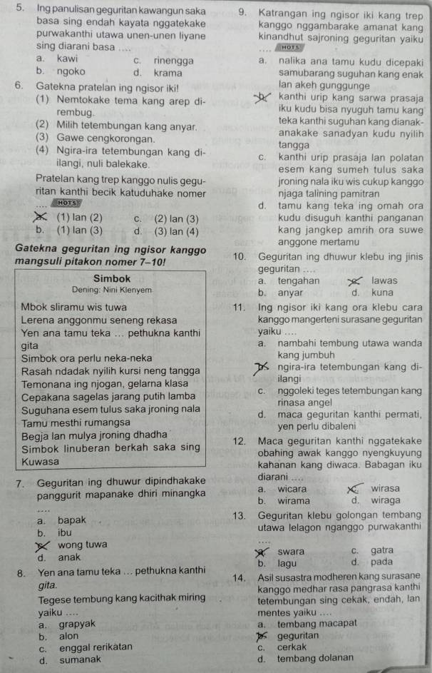 Ing panulisan geguritan kawangun saka 9. Katrangan ing ngisor iki kang trep
basa sing endah kayata nggatekake kanggo nggambarake amanat kang
purwakanthi utawa unen-unen liyane kinandhut sajroning geguritan yaiku
sing diarani basa .... HOTS
a. kawi c. rinengga a. nalika ana tamu kudu dicepaki
b. ngoko d. krama samubarang suguhan kang enak
lan akeh gunggunge
6. Gatekna pratelan ing ngisor iki! kanthi urip kang sarwa prasaja
(1) Nemtokake tema kang arep di- iku kudu bisa nyuguh tamu kang
rembug. teka kanthi suguhan kang dianak-
(2) Milih tetembungan kang anyar. anakake sanadyan kudu nyilih 
(3) Gawe cengkorongan. tangga
(4) Ngira-ira tetembungan kang di- c. kanthi urip prasaja lan polatan
ilangi, nuli balekake. esem kang sumeh tulus saka
Pratelan kang trep kanggo nulis gegu- jroning nala iku wis cukup kanggo
ritan kanthi becik katuduhake nomer njaga talining pamitran
HOTS d. tamu kang teka ing omah ora
(1) lan (2) c. (2) lan (3) kudu disuguh kanthi panganan
b. (1) lan (3) d. (3) lan (4) kang jangkep amrih ora suwe
Gatekna geguritan ing ngisor kanggo anggone mertamu
mangsuli pitakon nomer 7-10! 10. Geguritan ing dhuwur klebu ing jinis
geguritan ....
Simbok a. tengahan Iawas
Dening: Nini Klenyem b. anyar d. kuna
Mbok sliramu wis tuwa 11. Ing ngisor iki kang ora klebu cara
Lerena anggonmu seneng rekasa kanggo mangerteni surasane geguritan
Yen ana tamu teka ... pethukna kanthi yaiku ....
gita a. nambahi tembung utawa wanda
Simbok ora perlu neka-neka kang jumbuh
Rasah ndadak nyilih kursi neng tangga ilangi ngira-ira tetembungan kang di-
Temonana ing njogan, gelarna klasa
Cepakana sagelas jarang putih lamba c. nggoleki teges tetembungan kang
rinasa angel
Suguhana esem tulus saka jroning nala d. maca geguritan kanthi permati,
Tamu mesthi rumangsa yen perlu dibaleni
Begja lan mulya jroning dhadha
Simbok linuberan berkah saka sing 12. Maca geguritan kanthi nggatekake
obahing awak kanggo nyengkuyung
Kuwasa kahanan kang diwaca. Babagan iku
7. Geguritan ing dhuwur dipindhakake diarani
wirasa
_
panggurit mapanake dhiri minangka b. wirama a. wicara d. wiraga
a. bapak 13. Geguritan klebu golongan tembang
b. ibu utawa lelagon nganggo purwakanthi
wong tuwa
d. anak  swara c. gatra
8. Yen ana tamu teka ... pethukna kanthi b. lagu d. pada
gita. 14. Asil susastra modheren kang surasane
kanggo medhar rasa pangrasa kanthi
Tegese tembung kang kacithak miring tetembungan sing cekak, endah, lan
yaiku .... mentes yaiku ....
a. grapyak a. tembang macapat
b. alon  geguritan
c. enggal rerikatan c. cerkak
d. sumanak d. tembang dolanan