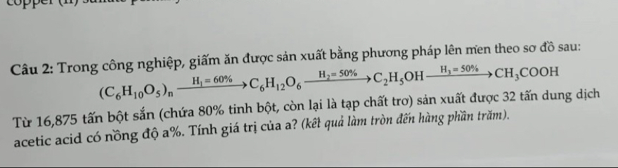 op e 
Câu 2: Trong công nghiệp, giấm ăn được sản xuất bằng phương pháp lên men theo sơ đồ sau:
(C_6H_10O_5)_nxrightarrow H_1=60% C_6H_12O_6xrightarrow H_2=50% C_2H_5OHxrightarrow H_3=50% CH_3COOH
Từ 16,875 tấn bột sắn (chứa 80% tinh bột, còn lại là tạp chất trơ) sản xuất được 32 tấn dung dịch 
acetic acid có nồng độ a%. Tính giá trị của a? (kết quả làm tròn đến hàng phần trăm).