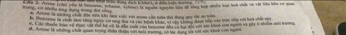 Ở làm nhật mẫu dung dịch KMnO₄ ở điều kiện thường, ( 14
Câu 2. Arene (chủ yều là benzene, toluene, xylene) là nguồn nguyên liệu đề tổng hợp nhiều loại hoá chất và vật liệu hữu cơ quan
trọng, có nhiều ứng dụng trong đời sống.
a. Arene là những chất độc nên khi làm việc với arene cần tuần thủ đúng quy tắc an toàn.
b. Benzene là chất làm tăng nguy cơ ung thư và các bệnh khác, vì vây không được tiếp xúc trực tiếp với hoá chất này
c. Các thuốc bảo vệ thực vật thể hệ cũ là dẫn xuất của benzene đều có hai đổi với sức khoẻ con người và gây ô nhiễm môi trường
d. Arene là những chất quan trọng thân thiện với môi trường, có tác dụng tốt với sức khoẻ con người