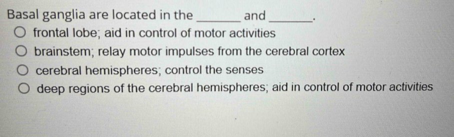 Basal ganglia are located in the _and _.
frontal lobe; aid in control of motor activities
brainstem; relay motor impulses from the cerebral cortex
cerebral hemispheres; control the senses
deep regions of the cerebral hemispheres; aid in control of motor activities