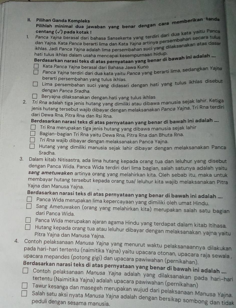 Pilihan Ganda Kompleks
Pilihlah minimal dua jawaban yang benar dengan cara memberikan tanda
centang (√) pada kotak !
1. Panca Yajna berasal dari bahasa Sansekerta yang terdiri dari dua kata yaitu Panca
dan Yajna. Kata Panca berarti lima dan Kata Yajna artinya persembahan secara tulus
ikhlas. Jadi Panca Yajna adalah lima persembahan suci yang dilaksanakan atas dasa
hati tulus ikhlas dalam usaha mencapai kesempurnaan hidup.
Berdasarkan narasi teks di atas pernyataan yang benar di bawah ini adalah
Kata Panca Yajna berasal dari Bahasa Jawa Kuno
Panca Yajna terdiri darí dua kata yaitu Panca yang berarti lima, sedangkan Yajna
berarti persembahan yang tulus ikhlas.
Lima persembahan suci yang didasari dengan hati yang tulus ikhlas disebut
dengan Panca Sradha.
Beryajna dilaksanakan dengan hati yang tulus ikhlas
2. Tri Rna adalah tiga jenis hutang yang dimiliki atau dibawa manusia sejak lahir. Ketiga
jenis hutang tersebut wajib dibayar dengan melaksanakan Panca Yajna. Tri Rna terdiri
dari Dewa Rna, Pitra Rna dan Rsi Rna.
Berdasarkan narasi teks di atas pernyataan yang benar di bawah ini adalah __
Tri Rna merupakan tiga jenis hutang yang dibawa manusia sejak lahir
Bagian-bagian Tri Rna yaitu Dewa Rna, Pitra Rna dan Bhuta Rna.
Tri Rna wajib dibayar dengan melaksanakan Panca Yajna.
Hutang yang dimiliki manusia sejak lahir dibayar dengan melaksanakan Panca
Sradha.
3. Dalam kitab Nitisastra, ada lima hutang kepada orang tua dan leluhur yang disebut
dengan Panca Wida. Panca Wida terdiri dari lima bagian, salah satunya adalah yaitu
sang ametuwaken artinya orang yang melahirkan kita. Oleh sebab itu, maka untuk
membayar hutang tersebut kepada orang tua/ leluhur kita wajib melaksanakan Pitra
Yajna dan Manusa Yajna.
Berdasarkan narasi teks di atas pernyataan yang benar di bawah ini adalah ...
Panca Wida merupakan lima kepercayaan yang dimiliki oleh umat Hindu.
Sang Ametuwaken (orang yang melahirkan kita) merupakan salah satu bagian
dari Panca Wida.
Panca Wida merupakan ajaran agama Hindu yang terdapat dalam kitab Itihasa.
Hutang kepada orang tua atau leluhur dibayar dengan melaksanakan yajna yaitu
Pitra Yajna dan Manusa Yajna.
4. Contoh pelaksanaan Manusa Yajna yang menurut waktu pelaksanaannya dilakukan
pada hari-hari tertentu (naimitika Yajna) yaitu upacara otonan, upacara raja sewala ,
upacara mepandes (potong gigi) dan upacara pawiwahan (pernikahan).
Berdasarkan narasi teks di atas pernyataan yang benar di bawah ini adalah ....
Contoh pelaksanaan Manusa Yajna adalah yang dilaksanakan pada hari-hari
tertentu (Naimitika Yajna) adalah upacara pawiwahan (pernikahan)
Tawur kesanga dan masegeh merupakan wujud dari pelaksanaan Manusa Yajna.
Salah satu aksi nyata Manusa Yajna adalah dengan bersikap sombong dan tidak
peduli dengan sesama manusia.